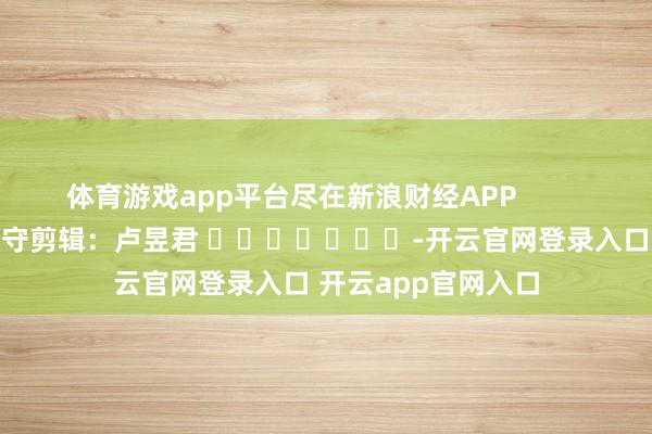 体育游戏app平台尽在新浪财经APP            						职守剪辑：卢昱君 							-开云官网登录入口 开云app官网入口