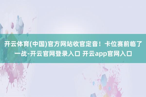 开云体育(中国)官方网站收官定音！卡位赛前临了一战-开云官网登录入口 开云app官网入口