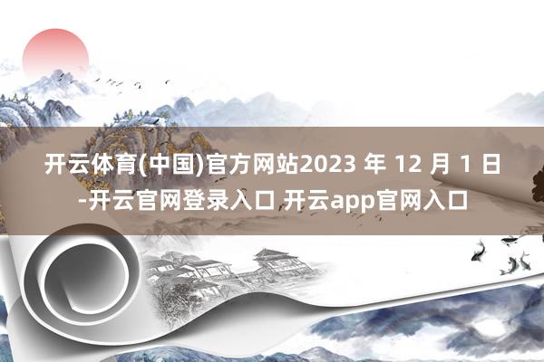 开云体育(中国)官方网站2023 年 12 月 1 日-开云官网登录入口 开云app官网入口