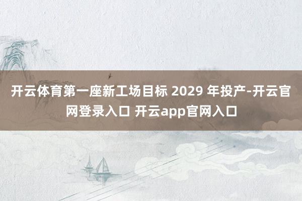 开云体育第一座新工场目标 2029 年投产-开云官网登录入口 开云app官网入口
